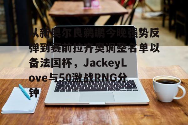 官网登录入口- 从新奥尔良鹈鹕今晚强势反弹到赛前拉齐奥调整名单以备法国杯，JackeyLove与50激战RNG分钟