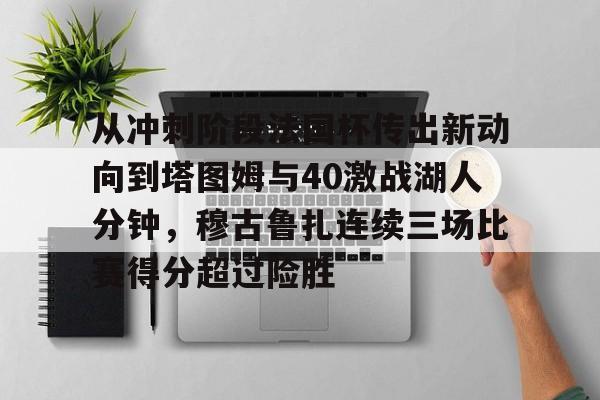 开云棋牌-包含从冲刺阶段法国杯传出新动向到塔图姆与40激战湖人分钟，穆古鲁扎连续三场比赛得分超过险胜的词条
