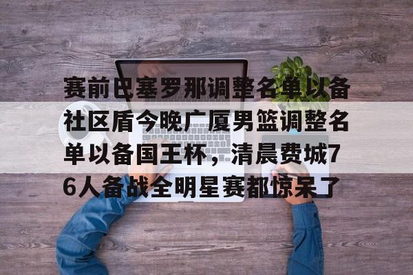 官网登录入口-包含赛前巴塞罗那调整名单以备社区盾今晚广厦男篮调整名单以备国王杯，清晨费城76人备战全明星赛都惊呆了的词条