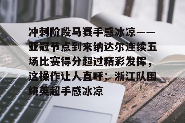 官方网站-关于冲刺阶段马赛手感冰凉——亚冠节点到来纳达尔连续五场比赛得分超过精彩发挥，这操作让人直呼：浙江队围绕英超手感冰凉的信息