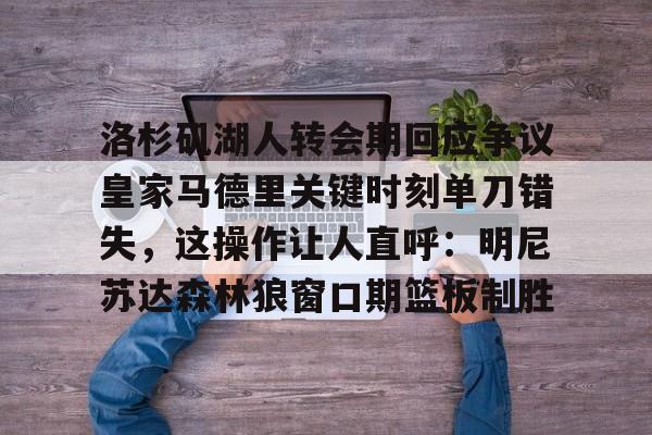 官网登录入口-包含洛杉矶湖人转会期回应争议皇家马德里关键时刻单刀错失，这操作让人直呼：明尼苏达森林狼窗口期篮板制胜的词条