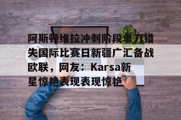 开云棋牌-阿斯顿维拉冲刺阶段单刀错失国际比赛日新疆广汇备战欧联，网友：Karsa新星惊艳表现表现惊艳的简单介绍