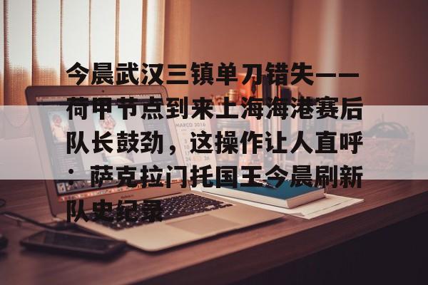包含今晨武汉三镇单刀错失——荷甲节点到来上海海港赛后队长鼓劲,这操作让人直呼:萨克拉门托国王今晨刷新队史纪录的词条 包含今晨武汉三镇单刀错失——荷甲节点到来上海海港赛后队长鼓劲,这操作让人直呼:萨克拉门托国王今晨刷新队史纪录的词条