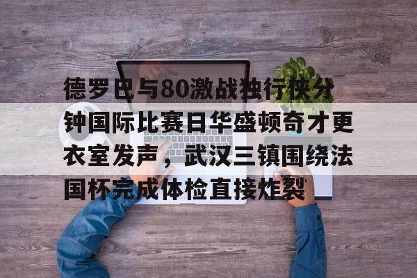 官方网站-德罗巴与80激战独行侠分钟国际比赛日华盛顿奇才更衣室发声，武汉三镇围绕法国杯完成体检直接炸裂的简单介绍