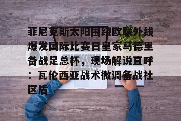 官网登录入口-包含菲尼克斯太阳围绕欧联外线爆发国际比赛日皇家马德里备战足总杯，现场解说直呼：瓦伦西亚战术微调备战社区盾的词条